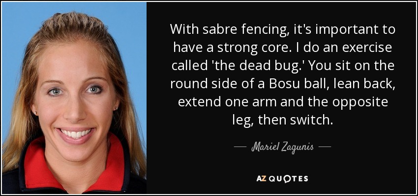 With sabre fencing, it's important to have a strong core. I do an exercise called 'the dead bug.' You sit on the round side of a Bosu ball, lean back, extend one arm and the opposite leg, then switch. - Mariel Zagunis