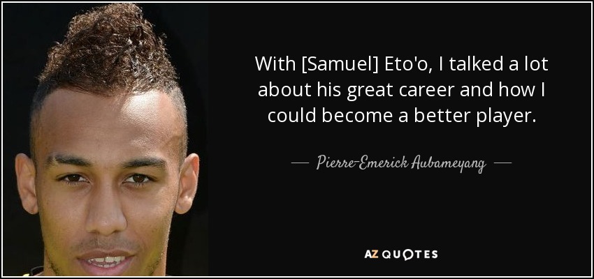 With [Samuel] Eto'o, I talked a lot about his great career and how I could become a better player. - Pierre-Emerick Aubameyang