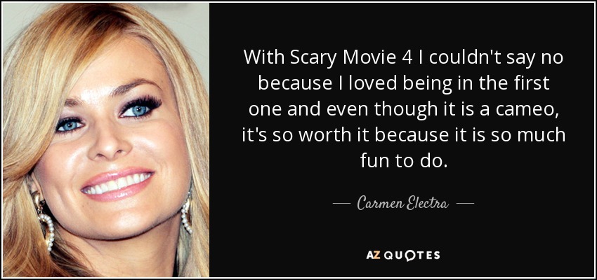 With Scary Movie 4 I couldn't say no because I loved being in the first one and even though it is a cameo, it's so worth it because it is so much fun to do. - Carmen Electra