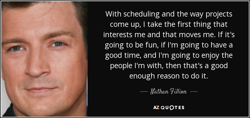 With scheduling and the way projects come up, I take the first thing that interests me and that moves me. If it's going to be fun, if I'm going to have a good time, and I'm going to enjoy the people I'm with, then that's a good enough reason to do it. - Nathan Fillion