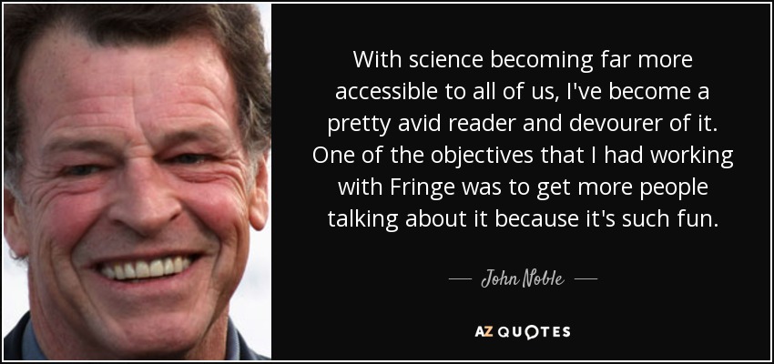With science becoming far more accessible to all of us, I've become a pretty avid reader and devourer of it. One of the objectives that I had working with Fringe was to get more people talking about it because it's such fun. - John Noble