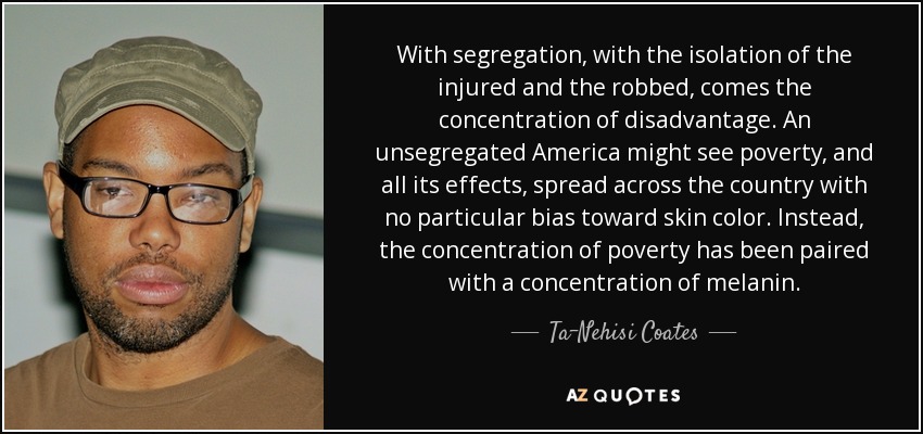 With segregation, with the isolation of the injured and the robbed, comes the concentration of disadvantage. An unsegregated America might see poverty, and all its effects, spread across the country with no particular bias toward skin color. Instead, the concentration of poverty has been paired with a concentration of melanin. - Ta-Nehisi Coates
