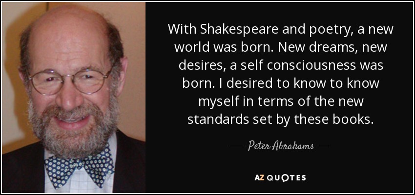 With Shakespeare and poetry, a new world was born. New dreams, new desires, a self consciousness was born. I desired to know to know myself in terms of the new standards set by these books. - Peter Abrahams