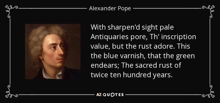 With sharpen'd sight pale Antiquaries pore, Th' inscription value, but the rust adore. This the blue varnish, that the green endears; The sacred rust of twice ten hundred years. - Alexander Pope