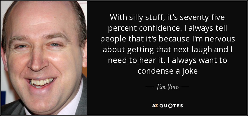 With silly stuff, it's seventy-five percent confidence. I always tell people that it's because I'm nervous about getting that next laugh and I need to hear it. I always want to condense a joke - Tim Vine