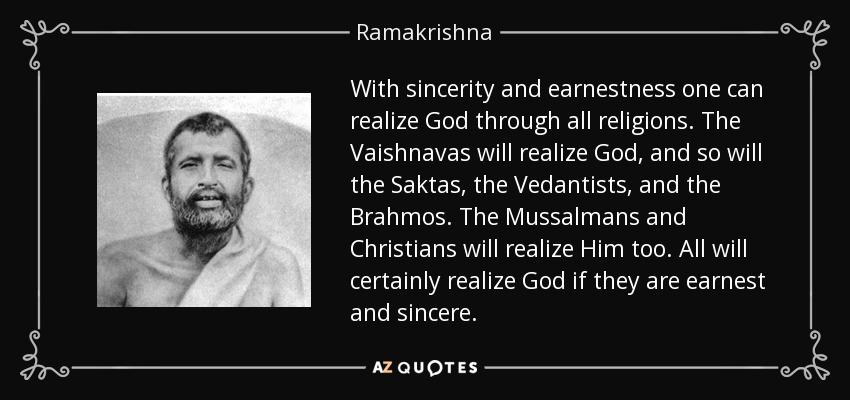 With sincerity and earnestness one can realize God through all religions. The Vaishnavas will realize God, and so will the Saktas, the Vedantists, and the Brahmos. The Mussalmans and Christians will realize Him too. All will certainly realize God if they are earnest and sincere. - Ramakrishna