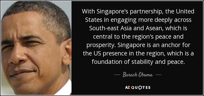 With Singapore's partnership, the United States in engaging more deeply across South-east Asia and Asean, which is central to the region's peace and prosperity. Singapore is an anchor for the US presence in the region, which is a foundation of stability and peace. - Barack Obama