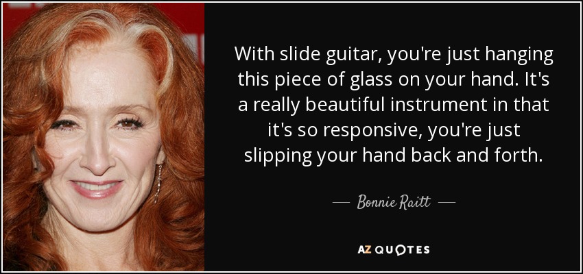 With slide guitar, you're just hanging this piece of glass on your hand. It's a really beautiful instrument in that it's so responsive, you're just slipping your hand back and forth. - Bonnie Raitt