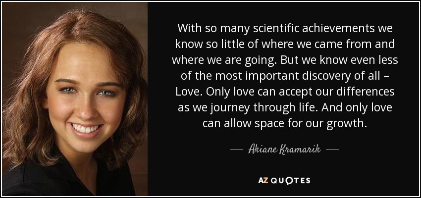 With so many scientific achievements we know so little of where we came from and where we are going. But we know even less of the most important discovery of all – Love. Only love can accept our differences as we journey through life. And only love can allow space for our growth. - Akiane Kramarik