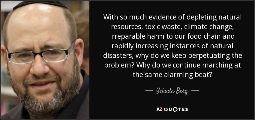 With so much evidence of depleting natural resources, toxic waste, climate change, irreparable harm to our food chain and rapidly increasing instances of natural disasters, why do we keep perpetuating the problem? Why do we continue marching at the same alarming beat? - Yehuda Berg