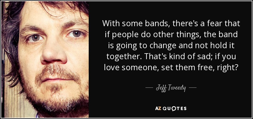 With some bands, there's a fear that if people do other things, the band is going to change and not hold it together. That's kind of sad; if you love someone, set them free, right? - Jeff Tweedy