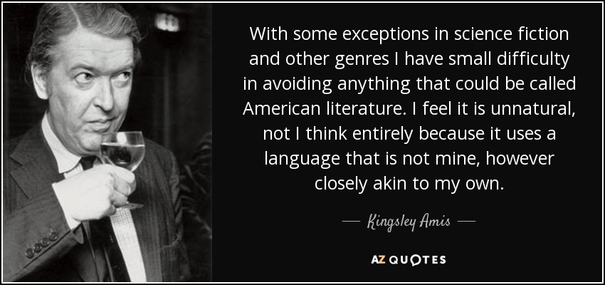 With some exceptions in science fiction and other genres I have small difficulty in avoiding anything that could be called American literature. I feel it is unnatural, not I think entirely because it uses a language that is not mine, however closely akin to my own. - Kingsley Amis