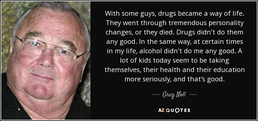 With some guys, drugs became a way of life. They went through tremendous personality changes, or they died. Drugs didn't do them any good. In the same way, at certain times in my life, alcohol didn't do me any good. A lot of kids today seem to be taking themselves, their health and their education more seriously, and that's good. - Greg Noll