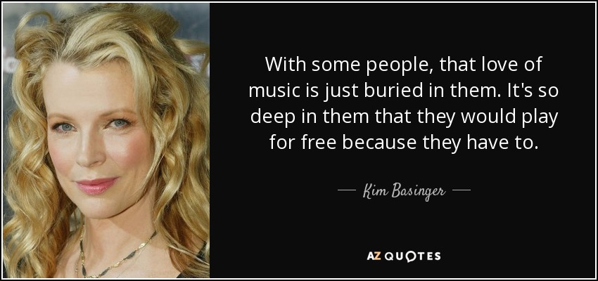 With some people, that love of music is just buried in them. It's so deep in them that they would play for free because they have to. - Kim Basinger
