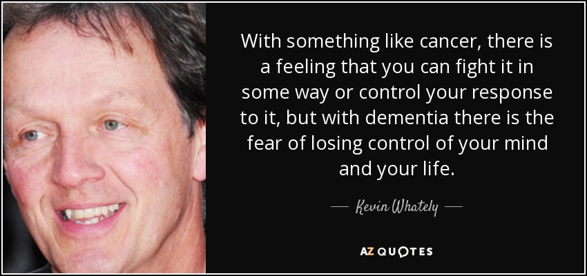 With something like cancer, there is a feeling that you can fight it in some way or control your response to it, but with dementia there is the fear of losing control of your mind and your life. - Kevin Whately