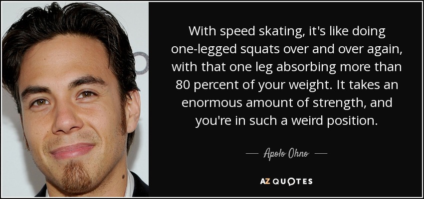 With speed skating, it's like doing one-legged squats over and over again, with that one leg absorbing more than 80 percent of your weight. It takes an enormous amount of strength, and you're in such a weird position. - Apolo Ohno