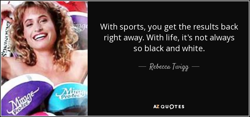 With sports, you get the results back right away. With life, it's not always so black and white. - Rebecca Twigg