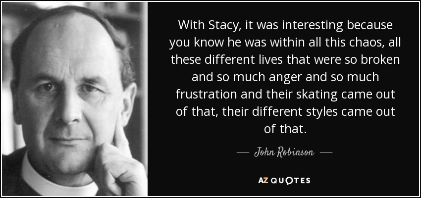 With Stacy, it was interesting because you know he was within all this chaos, all these different lives that were so broken and so much anger and so much frustration and their skating came out of that, their different styles came out of that. - John Robinson