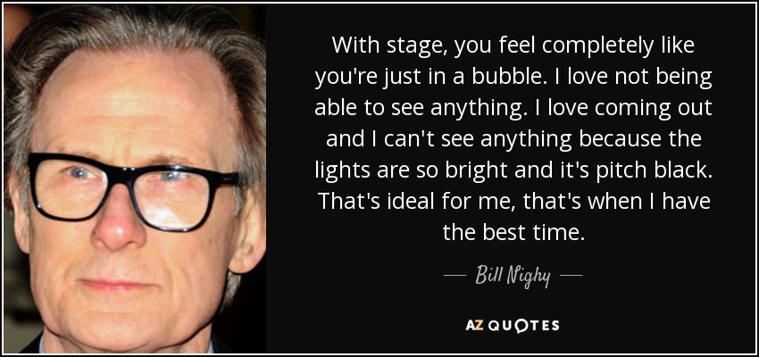 With stage, you feel completely like you're just in a bubble. I love not being able to see anything. I love coming out and I can't see anything because the lights are so bright and it's pitch black. That's ideal for me, that's when I have the best time. - Bill Nighy