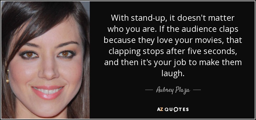 With stand-up, it doesn't matter who you are. If the audience claps because they love your movies, that clapping stops after five seconds, and then it's your job to make them laugh. - Aubrey Plaza