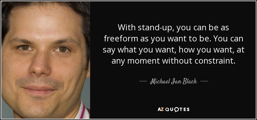 With stand-up, you can be as freeform as you want to be. You can say what you want, how you want, at any moment without constraint. - Michael Ian Black