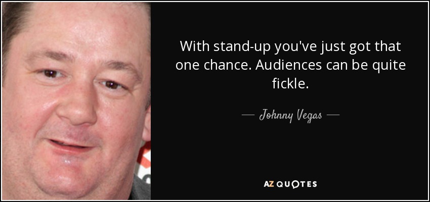 With stand-up you've just got that one chance. Audiences can be quite fickle. - Johnny Vegas