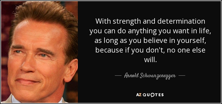 With strength and determination you can do anything you want in life, as long as you believe in yourself, because if you don't, no one else will. - Arnold Schwarzenegger