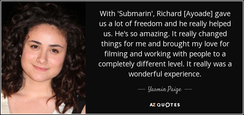 With 'Submarin', Richard [Ayoade] gave us a lot of freedom and he really helped us. He's so amazing. It really changed things for me and brought my love for filming and working with people to a completely different level. It really was a wonderful experience. - Yasmin Paige
