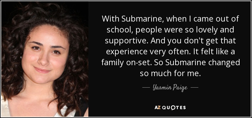 With Submarine, when I came out of school, people were so lovely and supportive. And you don't get that experience very often. It felt like a family on-set. So Submarine changed so much for me. - Yasmin Paige