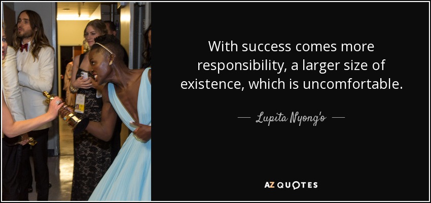 With success comes more responsibility, a larger size of existence, which is uncomfortable. - Lupita Nyong'o