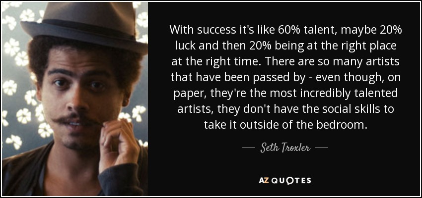 With success it's like 60% talent, maybe 20% luck and then 20% being at the right place at the right time. There are so many artists that have been passed by - even though, on paper, they're the most incredibly talented artists, they don't have the social skills to take it outside of the bedroom. - Seth Troxler