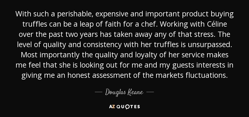 With such a perishable, expensive and important product buying truffles can be a leap of faith for a chef. Working with Céline over the past two years has taken away any of that stress. The level of quality and consistency with her truffles is unsurpassed. Most importantly the quality and loyalty of her service makes me feel that she is looking out for me and my guests interests in giving me an honest assessment of the markets fluctuations. - Douglas Keane