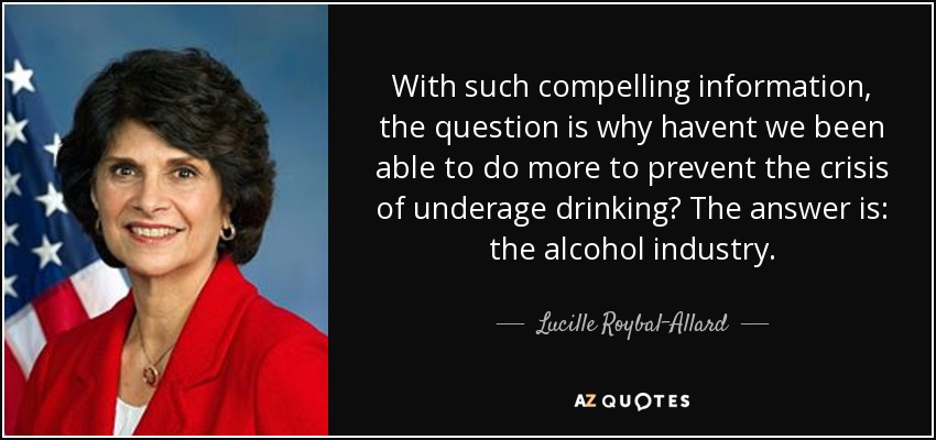 With such compelling information, the question is why havent we been able to do more to prevent the crisis of underage drinking? The answer is: the alcohol industry. - Lucille Roybal-Allard