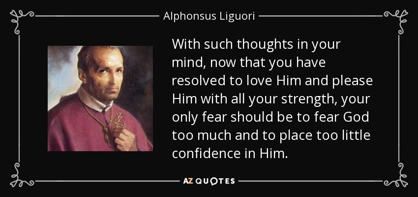 With such thoughts in your mind, now that you have resolved to love Him and please Him with all your strength, your only fear should be to fear God too much and to place too little confidence in Him. - Alphonsus Liguori