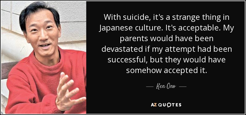 With suicide, it's a strange thing in Japanese culture. It's acceptable. My parents would have been devastated if my attempt had been successful, but they would have somehow accepted it. - Ken Ono