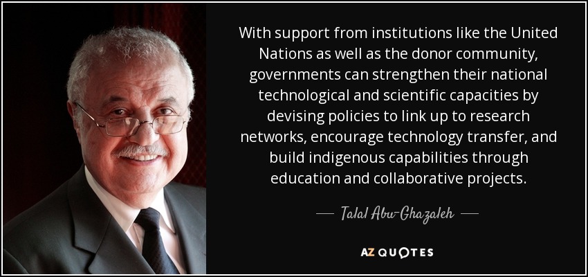 With support from institutions like the United Nations as well as the donor community, governments can strengthen their national technological and scientific capacities by devising policies to link up to research networks, encourage technology transfer, and build indigenous capabilities through education and collaborative projects. - Talal Abu-Ghazaleh