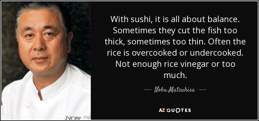 With sushi, it is all about balance. Sometimes they cut the fish too thick, sometimes too thin. Often the rice is overcooked or undercooked. Not enough rice vinegar or too much. - Nobu Matsuhisa