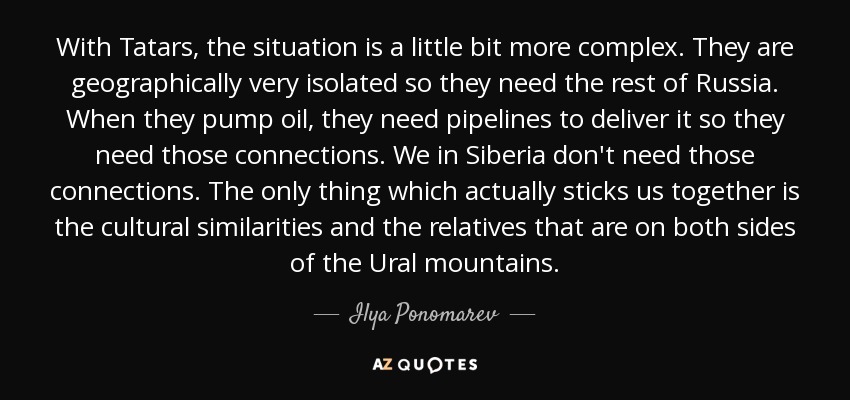 With Tatars, the situation is a little bit more complex. They are geographically very isolated so they need the rest of Russia. When they pump oil, they need pipelines to deliver it so they need those connections. We in Siberia don't need those connections. The only thing which actually sticks us together is the cultural similarities and the relatives that are on both sides of the Ural mountains. - Ilya Ponomarev