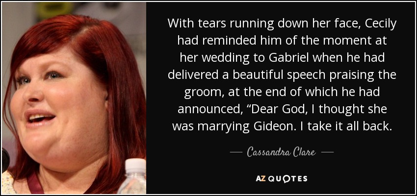 With tears running down her face, Cecily had reminded him of the moment at her wedding to Gabriel when he had delivered a beautiful speech praising the groom, at the end of which he had announced, “Dear God, I thought she was marrying Gideon. I take it all back. - Cassandra Clare