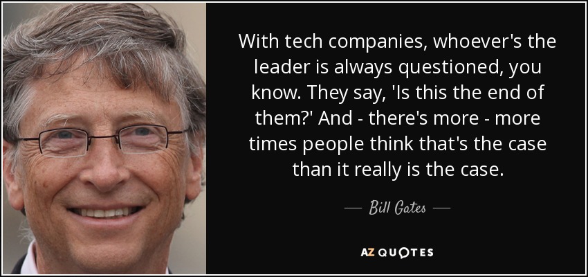 With tech companies, whoever's the leader is always questioned, you know. They say, 'Is this the end of them?' And - there's more - more times people think that's the case than it really is the case. - Bill Gates