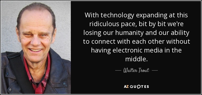 With technology expanding at this ridiculous pace, bit by bit we're losing our humanity and our ability to connect with each other without having electronic media in the middle. - Walter Trout