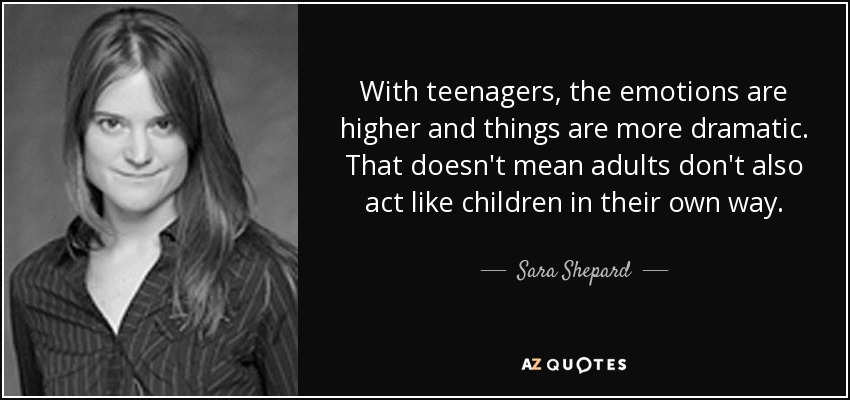 With teenagers, the emotions are higher and things are more dramatic. That doesn't mean adults don't also act like children in their own way. - Sara Shepard