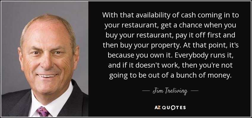 With that availability of cash coming in to your restaurant, get a chance when you buy your restaurant, pay it off first and then buy your property. At that point, it's because you own it. Everybody runs it, and if it doesn't work, then you're not going to be out of a bunch of money. - Jim Treliving