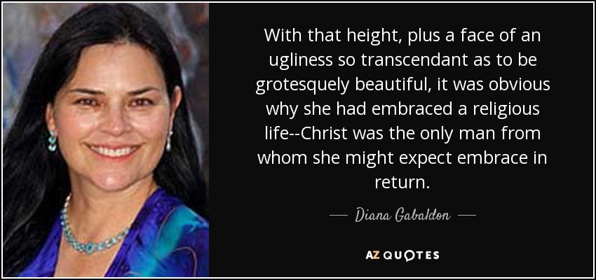 With that height, plus a face of an ugliness so transcendant as to be grotesquely beautiful, it was obvious why she had embraced a religious life--Christ was the only man from whom she might expect embrace in return. - Diana Gabaldon