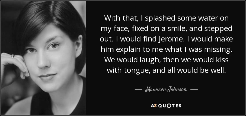 With that, I splashed some water on my face, fixed on a smile, and stepped out. I would find Jerome. I would make him explain to me what I was missing. We would laugh, then we would kiss with tongue, and all would be well. - Maureen Johnson