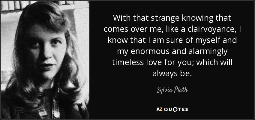 With that strange knowing that comes over me, like a clairvoyance, I know that I am sure of myself and my enormous and alarmingly timeless love for you; which will always be. - Sylvia Plath