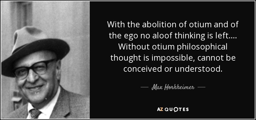 With the abolition of otium and of the ego no aloof thinking is left. ... Without otium philosophical thought is impossible, cannot be conceived or understood. - Max Horkheimer