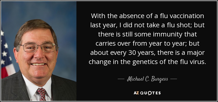 With the absence of a flu vaccination last year, I did not take a flu shot; but there is still some immunity that carries over from year to year; but about every 30 years, there is a major change in the genetics of the flu virus. - Michael C. Burgess
