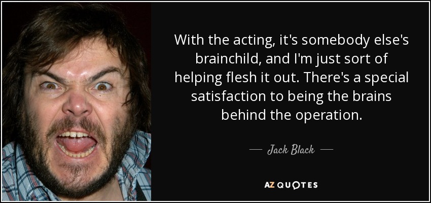 With the acting, it's somebody else's brainchild, and I'm just sort of helping flesh it out. There's a special satisfaction to being the brains behind the operation. - Jack Black