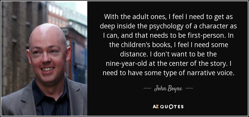 With the adult ones, I feel I need to get as deep inside the psychology of a character as I can, and that needs to be first-person. In the children's books, I feel I need some distance. I don't want to be the nine-year-old at the center of the story. I need to have some type of narrative voice. - John Boyne